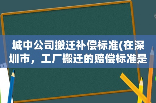城中公司搬遷補償標準(在深圳市，工廠搬遷的賠償標準是怎么樣的？)
