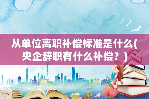 從單位離職補償標準是什么(央企辭職有什么補償？)