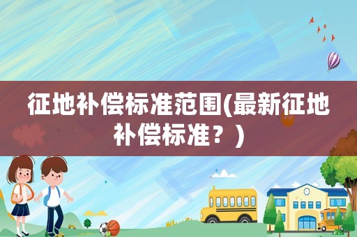 征地補(bǔ)償標(biāo)準(zhǔn)范圍(最新征地補(bǔ)償標(biāo)準(zhǔn)？)