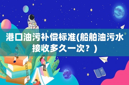 港口油污補(bǔ)償標(biāo)準(zhǔn)(船舶油污水接收多久一次？)
