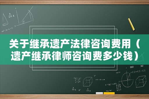 關于繼承遺產(chǎn)法律咨詢費用（遺產(chǎn)繼承律師咨詢費多少錢）