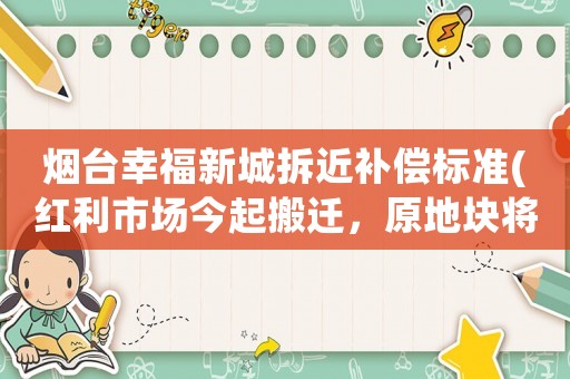 煙臺幸福新城拆近補(bǔ)償標(biāo)準(zhǔn)(紅利市場今起搬遷，原地塊將成煙臺文化新地標(biāo)，現(xiàn)代新城躍然而出, 你怎么看？)