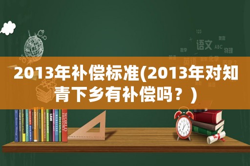 2013年補(bǔ)償標(biāo)準(zhǔn)(2013年對知青下鄉(xiāng)有補(bǔ)償嗎？)