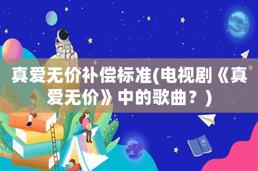 真愛(ài)無(wú)價(jià)補(bǔ)償標(biāo)準(zhǔn)(電視劇《真愛(ài)無(wú)價(jià)》中的歌曲？)