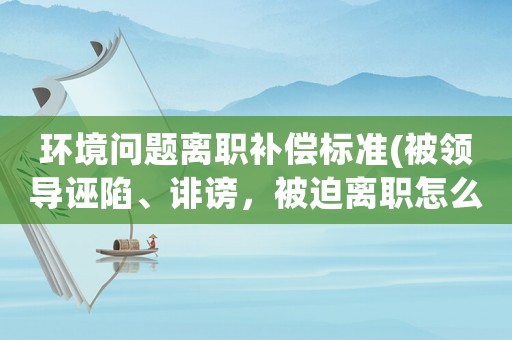 環(huán)境問題離職補(bǔ)償標(biāo)準(zhǔn)(被領(lǐng)導(dǎo)誣陷、誹謗，被迫離職怎么辦？)