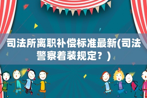 司法所離職補償標(biāo)準(zhǔn)最新(司法警察著裝規(guī)定？)