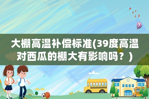 大棚高溫補(bǔ)償標(biāo)準(zhǔn)(39度高溫對西瓜的棚大有影響嗎？)