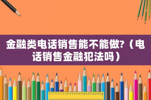 金融類電話銷售能不能做?（電話銷售金融犯法嗎）