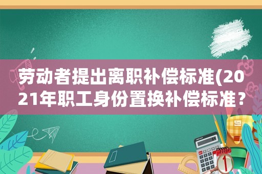 勞動者提出離職補償標(biāo)準(zhǔn)(2021年職工身份置換補償標(biāo)準(zhǔn)？)