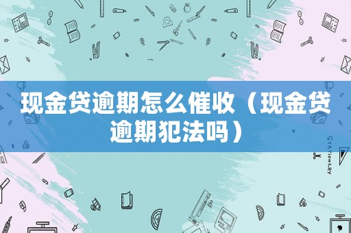 現(xiàn)金貸逾期怎么催收（現(xiàn)金貸逾期犯法嗎）