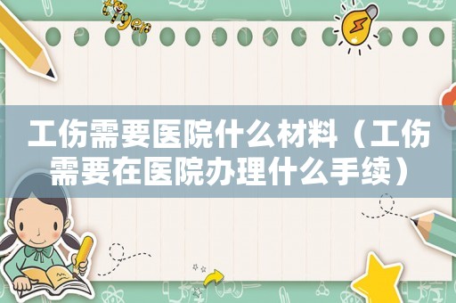 工傷需要醫(yī)院什么材料（工傷需要在醫(yī)院辦理什么手續(xù)）