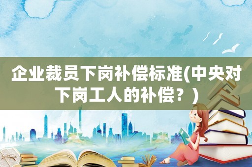 企業(yè)裁員下崗補(bǔ)償標(biāo)準(zhǔn)(中央對(duì)下崗工人的補(bǔ)償？)