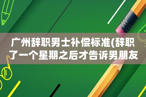 廣州辭職男士補償標(biāo)準(zhǔn)(辭職了一個星期之后才告訴男朋友，他生氣有道理嗎？)