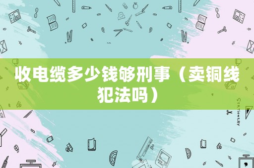 收電纜多少錢(qián)夠刑事（賣(mài)銅線犯法嗎）