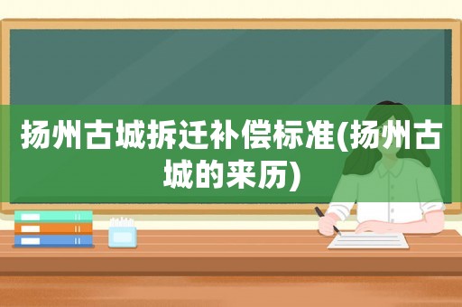 揚(yáng)州古城拆遷補(bǔ)償標(biāo)準(zhǔn)(揚(yáng)州古城的來歷)