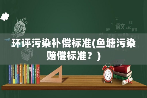 環(huán)評(píng)污染補(bǔ)償標(biāo)準(zhǔn)(魚塘污染賠償標(biāo)準(zhǔn)？)