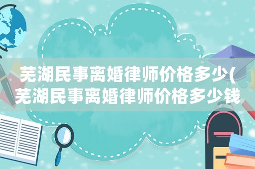 蕪湖民事離婚律師價(jià)格多少(蕪湖民事離婚律師價(jià)格多少錢一個(gè)月)