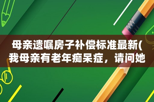 母親遺囑房子補償標準最新(我母親有老年癡呆癥，請問她的房屋遺囑該怎樣寫才有效)