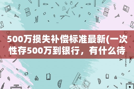500萬損失補(bǔ)償標(biāo)準(zhǔn)最新(一次性存500萬到銀行，有什么待遇)