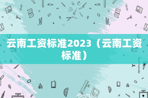 云南工資標(biāo)準(zhǔn)2023（云南工資標(biāo)準(zhǔn)）