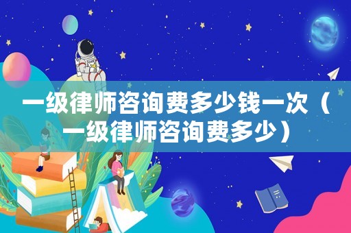 一級律師咨詢費多少錢一次（一級律師咨詢費多少）