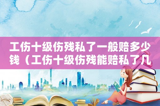 工傷十級傷殘私了一般賠多少錢（工傷十級傷殘能賠私了幾萬）