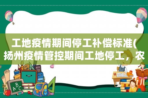 工地疫情期間停工補償標準(揚州疫情管控期間工地停工，農(nóng)民工有生活補助嗎)