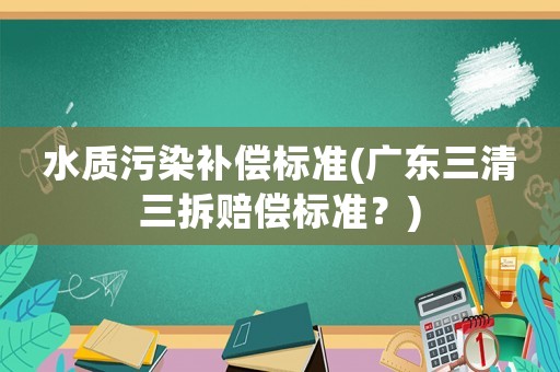 水質(zhì)污染補(bǔ)償標(biāo)準(zhǔn)(廣東三清三拆賠償標(biāo)準(zhǔn)？)