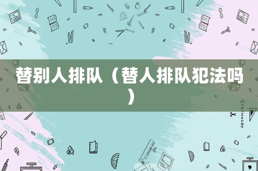 替別人排隊(duì)（替人排隊(duì)犯法嗎）