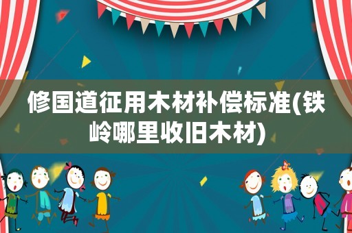 修國(guó)道征用木材補(bǔ)償標(biāo)準(zhǔn)(鐵嶺哪里收舊木材)