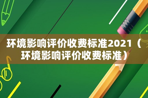 環(huán)境影響評價收費標準2021（環(huán)境影響評價收費標準）