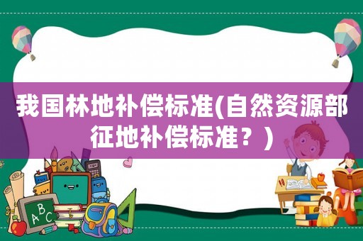 我國(guó)林地補(bǔ)償標(biāo)準(zhǔn)(自然資源部征地補(bǔ)償標(biāo)準(zhǔn)？)