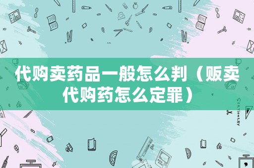 代購賣藥品一般怎么判（販賣代購藥怎么定罪）