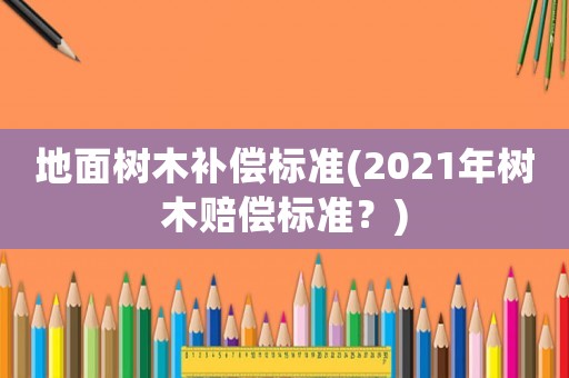 地面樹(shù)木補(bǔ)償標(biāo)準(zhǔn)(2021年樹(shù)木賠償標(biāo)準(zhǔn)？)
