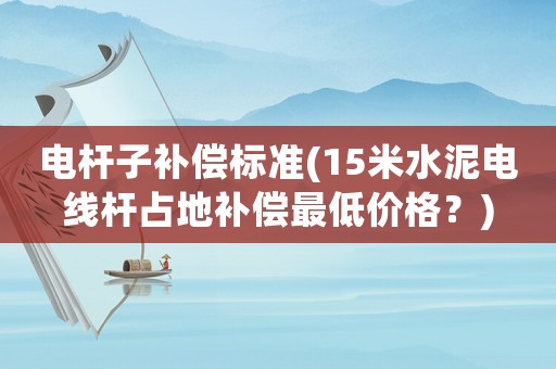 電桿子補償標(biāo)準(zhǔn)(15米水泥電線桿占地補償最低價格？)