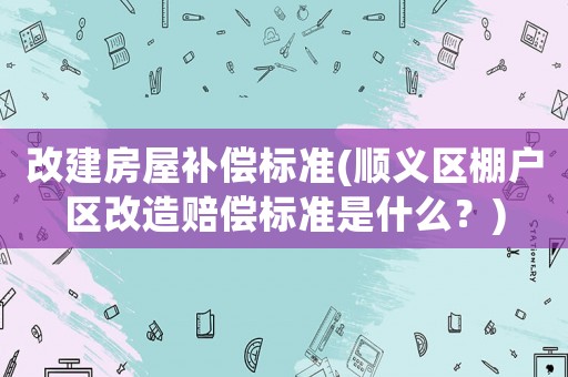 改建房屋補(bǔ)償標(biāo)準(zhǔn)(順義區(qū)棚戶區(qū)改造賠償標(biāo)準(zhǔn)是什么？)