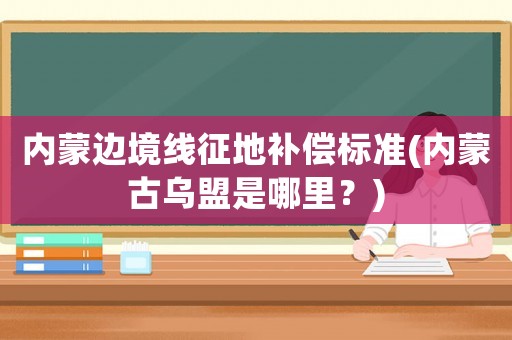 內(nèi)蒙邊境線征地補(bǔ)償標(biāo)準(zhǔn)(內(nèi)蒙古烏盟是哪里？)