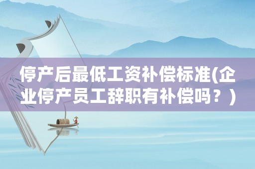 停產(chǎn)后最低工資補(bǔ)償標(biāo)準(zhǔn)(企業(yè)停產(chǎn)員工辭職有補(bǔ)償嗎？)