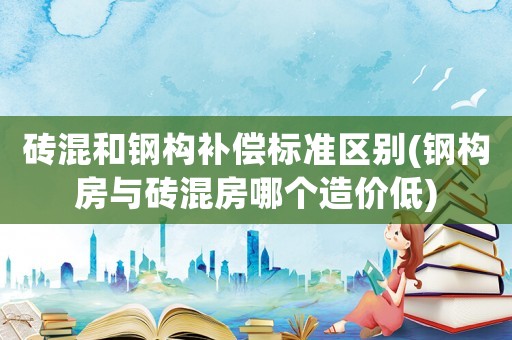 磚混和鋼構(gòu)補償標準區(qū)別(鋼構(gòu)房與磚混房哪個造價低)