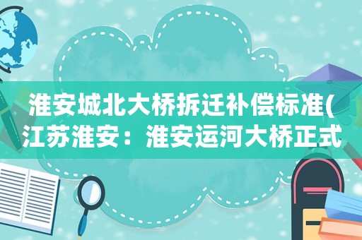 淮安城北大橋拆遷補(bǔ)償標(biāo)準(zhǔn)(江蘇淮安：淮安運(yùn)河大橋正式開(kāi)通, 你怎么看)
