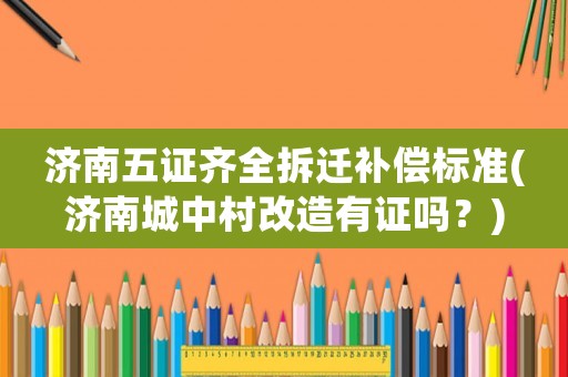 濟(jì)南五證齊全拆遷補(bǔ)償標(biāo)準(zhǔn)(濟(jì)南城中村改造有證嗎？)