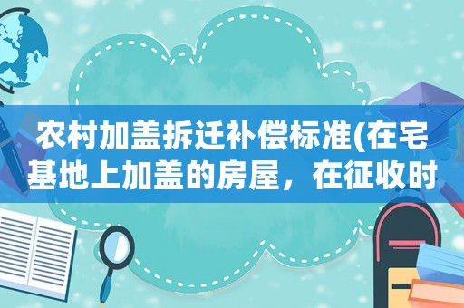 農(nóng)村加蓋拆遷補(bǔ)償標(biāo)準(zhǔn)(在宅基地上加蓋的房屋，在征收時(shí)可以獲得補(bǔ)償嗎？)