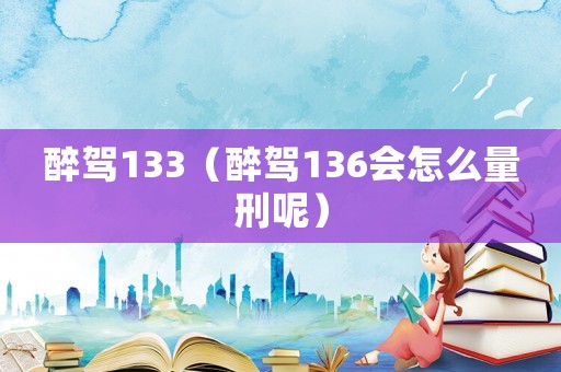 醉駕133（醉駕136會(huì)怎么量刑呢）