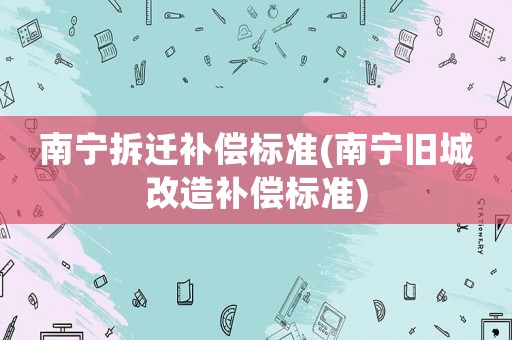 南寧拆遷補(bǔ)償標(biāo)準(zhǔn)(南寧舊城改造補(bǔ)償標(biāo)準(zhǔn))