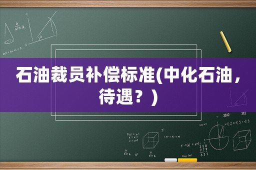石油裁員補(bǔ)償標(biāo)準(zhǔn)(中化石油，待遇？)