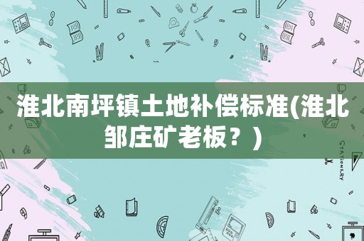 淮北南坪鎮(zhèn)土地補(bǔ)償標(biāo)準(zhǔn)(淮北鄒莊礦老板？)