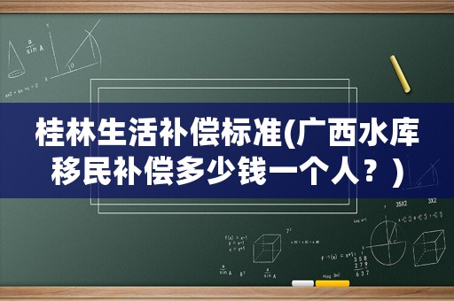 桂林生活補償標準(廣西水庫移民補償多少錢一個人？)
