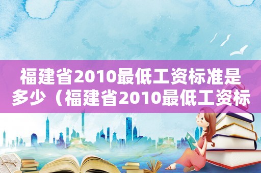 福建省2010最低工資標(biāo)準(zhǔn)是多少（福建省2010最低工資標(biāo)準(zhǔn)）