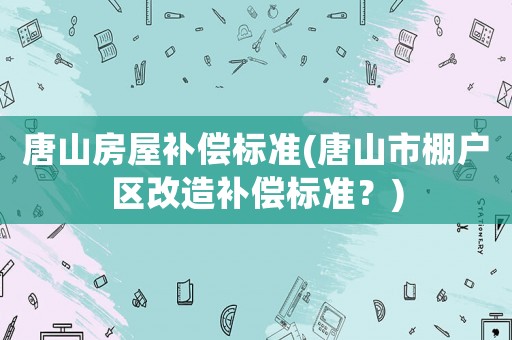 唐山房屋補償標準(唐山市棚戶區(qū)改造補償標準？)
