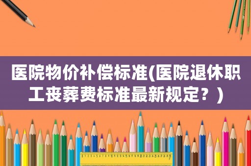 醫(yī)院物價(jià)補(bǔ)償標(biāo)準(zhǔn)(醫(yī)院退休職工喪葬費(fèi)標(biāo)準(zhǔn)最新規(guī)定？)